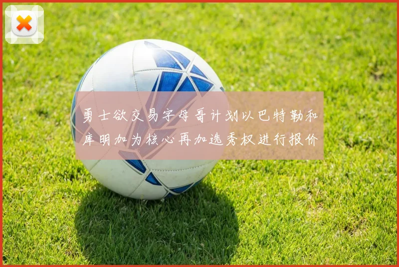 勇士欲交易字母哥计划以巴特勒和库明加为核心再加选秀权进行报价