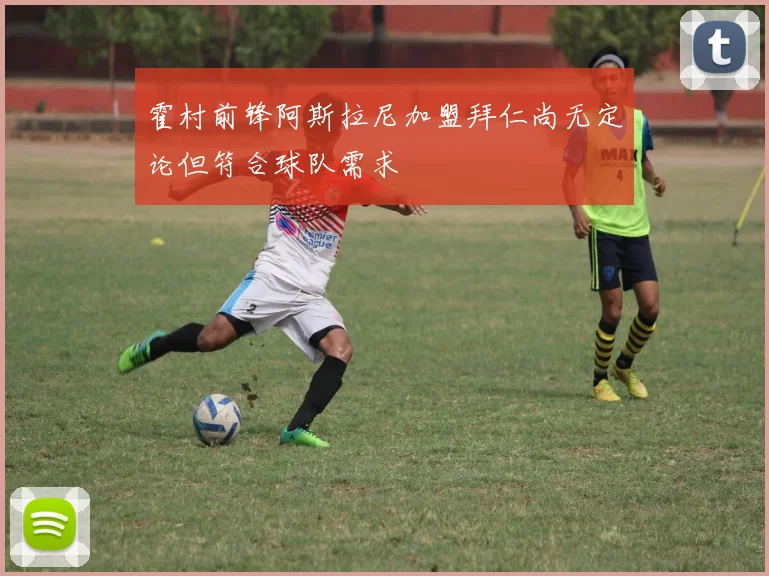 霍村前锋阿斯拉尼加盟拜仁尚无定论但符合球队需求