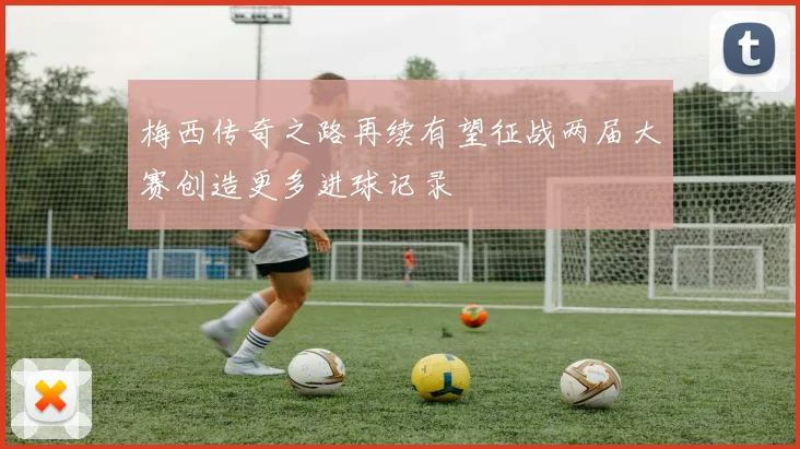 梅西传奇之路再续有望征战两届大赛创造更多进球记录