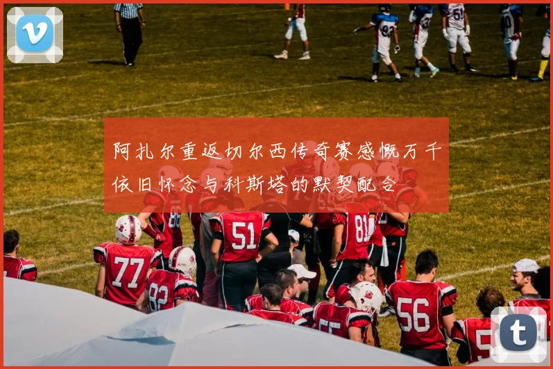 阿扎尔重返切尔西传奇赛感慨万千依旧怀念与科斯塔的默契配合