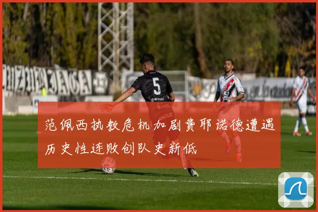 范佩西执教危机加剧费耶诺德遭遇历史性连败创队史新低