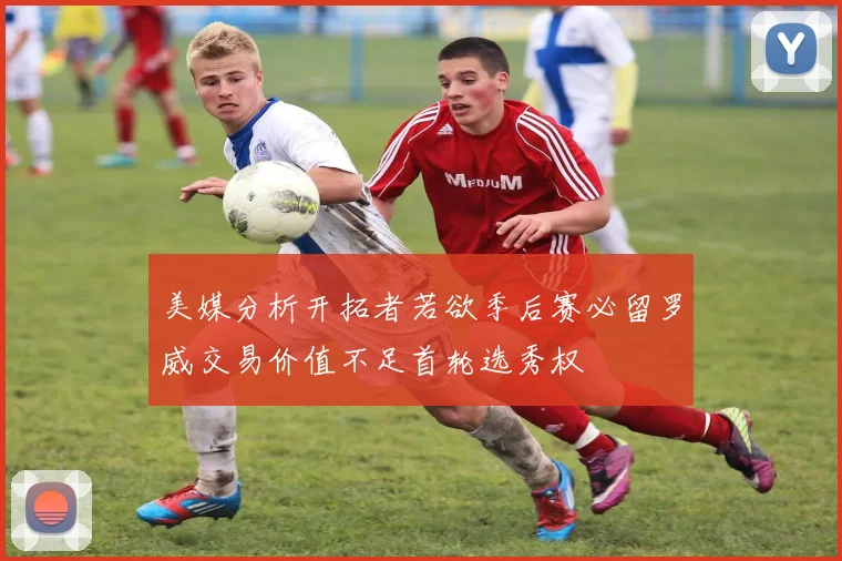 美媒分析开拓者若欲季后赛必留罗威交易价值不足首轮选秀权