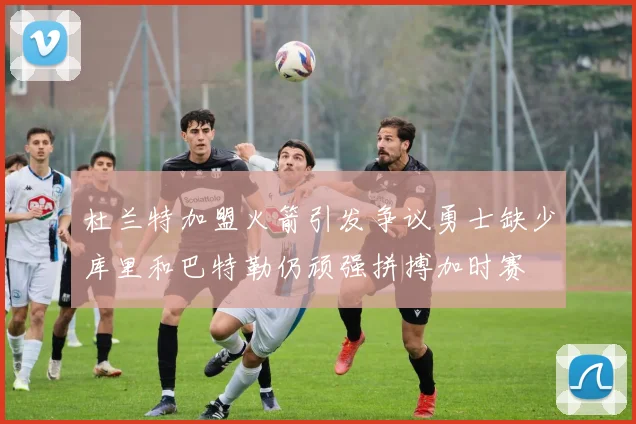 杜兰特加盟火箭引发争议勇士缺少库里和巴特勒仍顽强拼搏加时赛