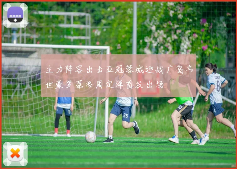 主力阵容出击亚冠蓉城迎战广岛韦世豪罗慕洛周定洋首发出场