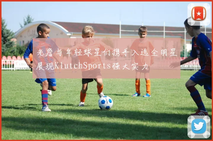 老詹与年轻球星们携手入选全明星展现KlutchSports强大实力