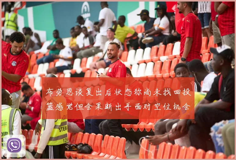 布劳恩谈复出后状态称尚未找回投篮感觉但会果断出手面对空位机会