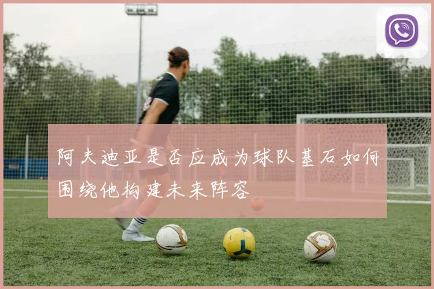 阿夫迪亚是否应成为球队基石如何围绕他构建未来阵容