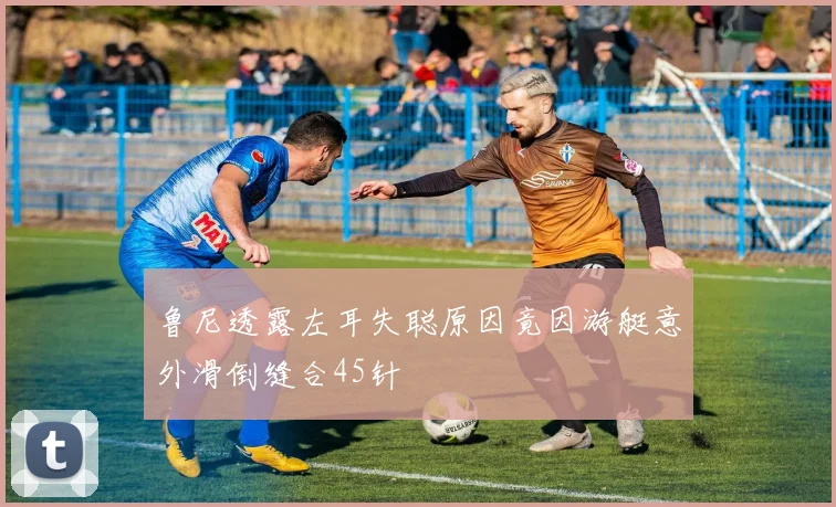 鲁尼透露左耳失聪原因竟因游艇意外滑倒缝合45针