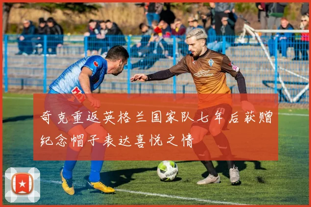 奇克重返英格兰国家队七年后获赠纪念帽子表达喜悦之情