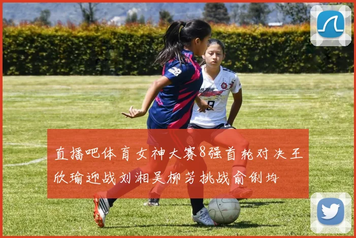 直播吧体育女神大赛8强首轮对决王欣瑜迎战刘湘吴柳芳挑战俞俐均