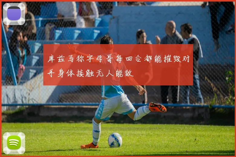 库兹马称字母哥每回合都能摧毁对手身体接触无人能敌