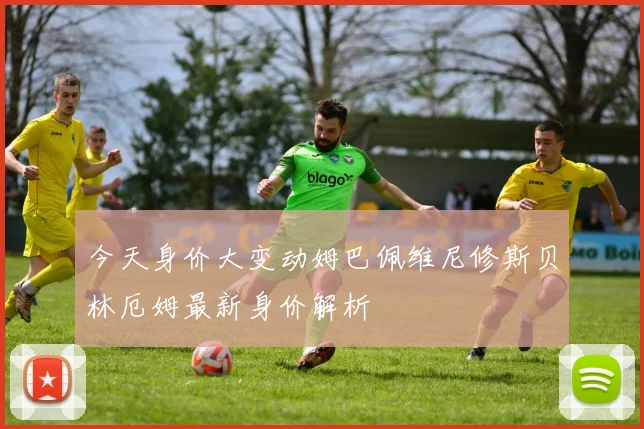今天身价大变动姆巴佩维尼修斯贝林厄姆最新身价解析