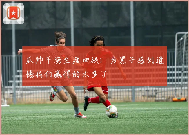瓜帅千场生涯回顾：为黑子感到遗憾我们赢得的太多了