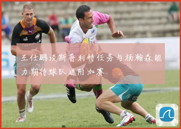 王仕鹏谈斯普利特任务与杨瀚森能力期待球队进附加赛
