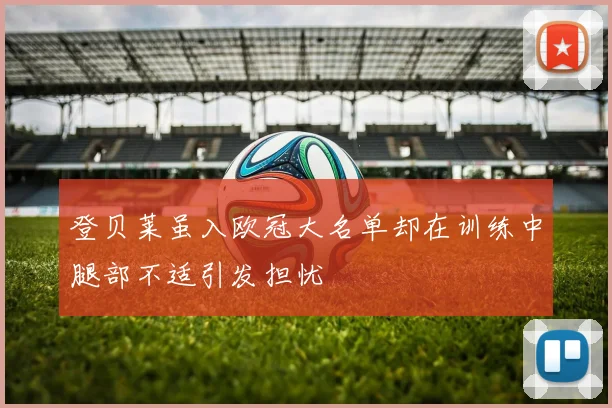 登贝莱虽入欧冠大名单却在训练中腿部不适引发担忧