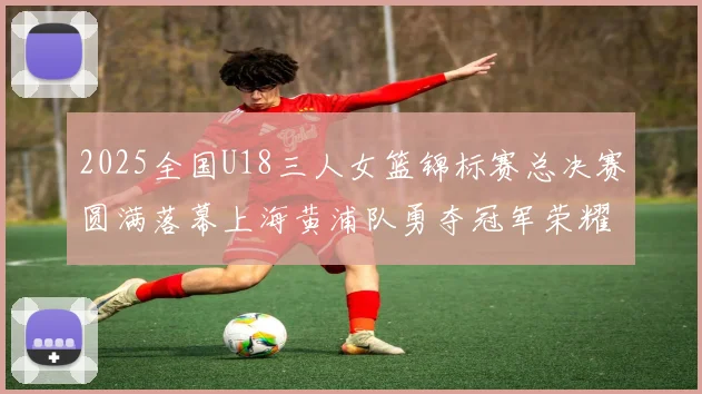 2025全国U18三人女篮锦标赛总决赛圆满落幕上海黄浦队勇夺冠军荣耀
