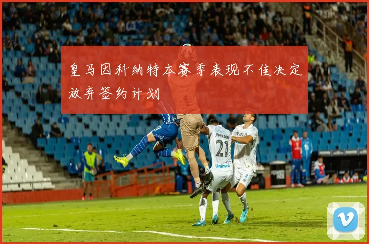 皇马因科纳特本赛季表现不佳决定放弃签约计划
