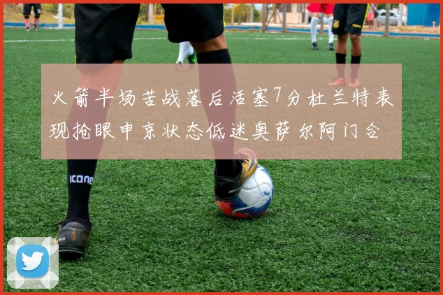 火箭半场苦战落后活塞7分杜兰特表现抢眼申京状态低迷奥萨尔阿门合力贡献16分