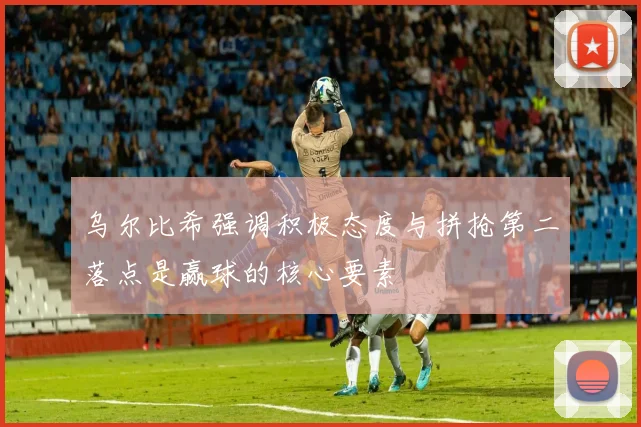 乌尔比希强调积极态度与拼抢第二落点是赢球的核心要素