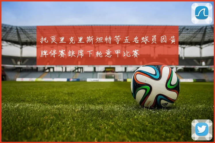 托莫里克里斯坦特等五名球员因黄牌停赛缺席下轮意甲比赛