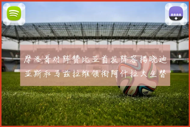 摩洛哥对阵赞比亚首发阵容揭晓迪亚斯和马兹拉维领衔阿什拉夫坐替补席