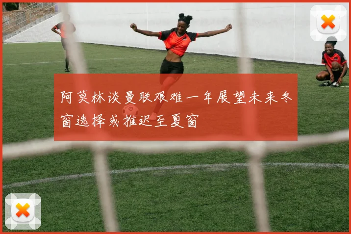 阿莫林谈曼联艰难一年展望未来冬窗选择或推迟至夏窗