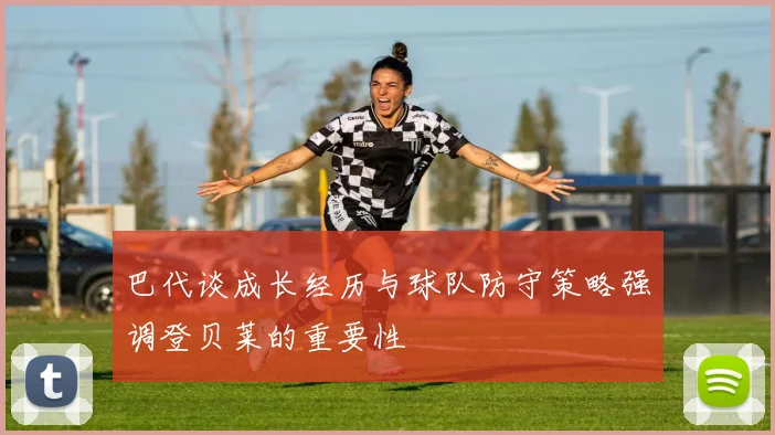 巴代谈成长经历与球队防守策略强调登贝莱的重要性