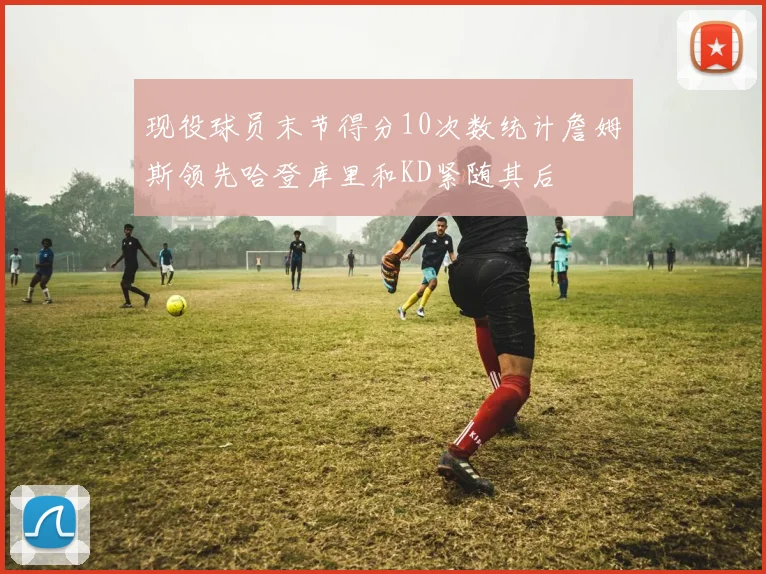现役球员末节得分10次数统计詹姆斯领先哈登库里和KD紧随其后