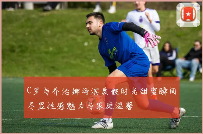 C罗与乔治娜海滨度假时光甜蜜瞬间尽显性感魅力与家庭温馨