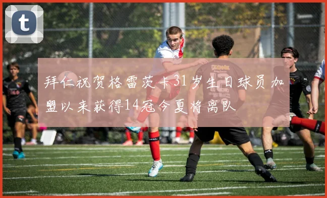 拜仁祝贺格雷茨卡31岁生日球员加盟以来获得14冠今夏将离队