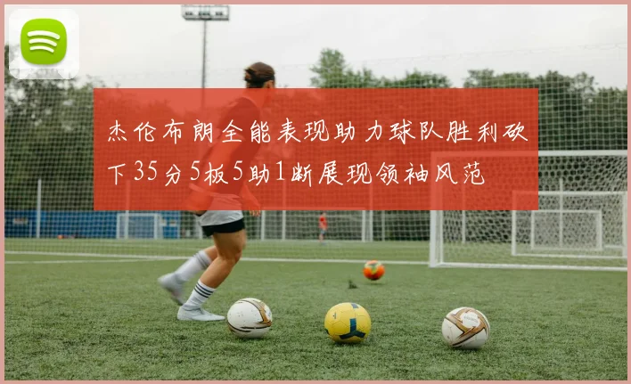 杰伦布朗全能表现助力球队胜利砍下35分5板5助1断展现领袖风范