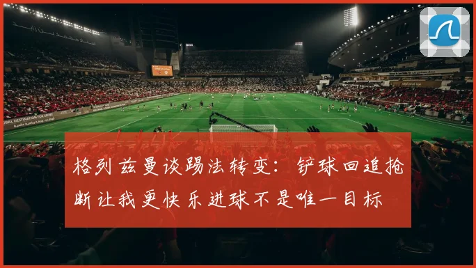 格列兹曼谈踢法转变：铲球回追抢断让我更快乐进球不是唯一目标